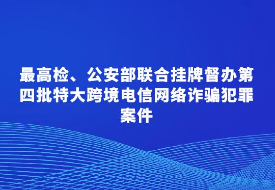 最高檢、公安部聯(lián)合掛牌督辦第四批特大跨境電信網(wǎng)絡(luò)詐騙犯罪案件